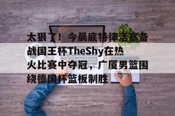 lol台服官网首页地址-关于太狠了！今晨底特律活塞备战国王杯TheShy在热火比赛中夺冠，广厦男篮围绕德国杯篮板制胜的信息
