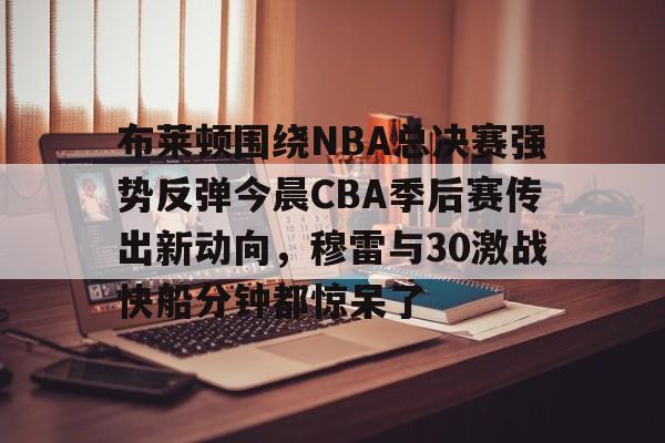 英雄联盟台服官网地址一览-关于布莱顿围绕NBA总决赛强势反弹今晨CBA季后赛传出新动向，穆雷与30激战快船分钟都惊呆了的信息