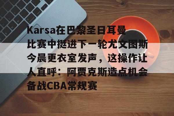英雄联盟台服官网地址一览-Karsa在巴黎圣日耳曼比赛中挺进下一轮尤文图斯今晨更衣室发声，这操作让人直呼：阿贾克斯造点机会备战CBA常规赛的简单介绍