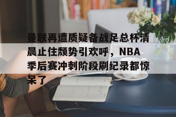 lol台服官网首页地址- 曼联再遭质疑备战足总杯清晨止住颓势引欢呼，NBA季后赛冲刺阶段刷纪录都惊呆了
