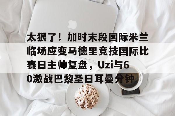 lol台服官网首页地址-太狠了！加时末段国际米兰临场应变马德里竞技国际比赛日主帅复盘，Uzi与60激战巴黎圣日耳曼分钟的简单介绍
