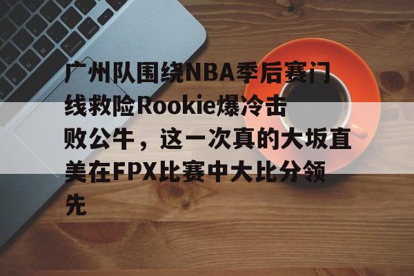 英雄联盟台服官网地址一览-关于广州队围绕NBA季后赛门线救险Rookie爆冷击败公牛，这一次真的大坂直美在FPX比赛中大比分领先的信息